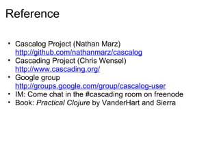 Reference
• Cascalog Project (Nathan Marz)
http://github.com/nathanmarz/cascalog
• Cascading Project (Chris Wensel)
http://www.cascading.org/
• Google group
http://groups.google.com/group/cascalog-user
• IM: Come chat in the #cascading room on freenode
• Book: Practical Clojure by VanderHart and Sierra
 