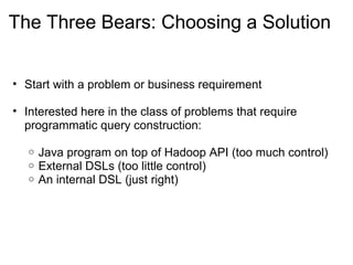 The Three Bears: Choosing a Solution
• Start with a problem or business requirement
• Interested here in the class of problems that require 
programmatic query construction:
o Java program on top of Hadoop API (too much control)
o External DSLs (too little control)
o An internal DSL (just right)
 