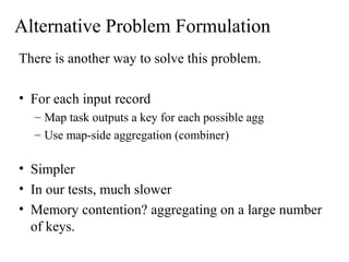 Alternative Problem Formulation
There is another way to solve this problem.
• For each input record
– Map task outputs a key for each possible agg
– Use map-side aggregation (combiner)
• Simpler
• In our tests, much slower
• Memory contention? aggregating on a large number
of keys.
 