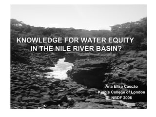 KNOWLEDGE FOR WATER EQUITY  IN THE NILE RIVER BASIN? Ana Elisa Cascão King’s College of London NBDF 2006 