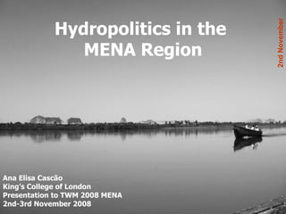 Hydropolitics in the  MENA Region Ana Elisa Cascão King’s College of London Presentation to TWM 2008 MENA 2nd-3rd November 2008 2nd November 