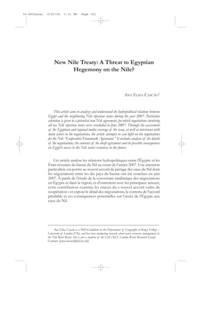 06-SPCascao   9/25/08      3:31 PM        Page 141




                   New Nile Treaty: A Threat to Egyptian
                        Hegemony on the Nile?



                                                                               ANA ELISA CASCÃO1


                   This article aims to analyze and understand the hydropolitical relations between
              Egypt and the neighboring Nile riparian states during the year 2007. Particular
              attention is given to a potential new Nile agreement, for which negotiations involving
              all ten Nile riparian states were concluded in June 2007. Through the assessment
              of the Egyptian and regional media coverage of the issue, as well as interviews with
              main actors in the negotiations, the article attempts to cast light on the negotiations
              for the Nile “Cooperative Framework Agreement.” It includes analysis of the details
              of the negotiations, the contents of the draft agreement and its possible consequences
              on Egypt’s access to the Nile water resources in the future.


                  Cet article analyse les relations hydropolitiques entre l’Égypte et les
              États riverains du bassin du Nil au cours de l’année 2007. Une attention
              particulière est portée au nouvel accord de partage des eaux du Nil dont
              les négociations entre les dix pays du bassin ont été conclues en juin
              2007. À partir de l’étude de la couverture médiatique des négociations
              en Égypte et dans la région, et d’entretiens avec les principaux acteurs,
              cette contribution examine les enjeux du « nouvel accord cadre de
              coopération » et expose le détail des négociations, le contenu de l’accord
              préalable et ses conséquences potentielles sur l’accès de l’Égypte aux
              eaux du Nil.




                  Ana Elisa Cascão is a PhD Candidate in the Department of Geography at King’s College –
              University of London (UK), and has been conducting research about water resources management in
              the Nile River Basin. She is also a member of the LSE/KCL London Water Research Group.
              Contact: [ana.cascao@kcl.ac.uk]
 