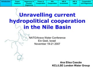 Unravelling current hydropolitical cooperation in the Nile Basin NATO/Arava Water Conference Ein Gedi, Israel  November 19-21 2007 Ana Elisa Cascão KCL/LSE London Water Group Cooperation and Hegemony NBI & Legal NBI & Investment Nile Cooperation Power & Cooperation Hegemony & Counter-Hegemony Power relations Introduction 