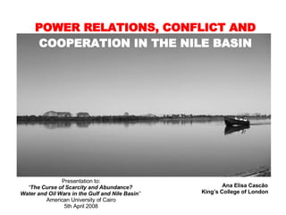 POWER RELATIONS, CONFLICT AND  COOPERATION IN THE NILE BASIN Ana Elisa Cascão King’s College of London Presentation to: “ The Curse of Scarcity and Abundance?  Water and Oil Wars in the Gulf and Nile Basin ”  American University of Cairo 5th April 2008 