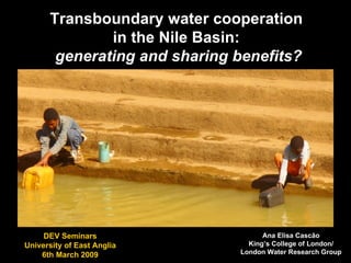 Transboundary water cooperation  in the Nile Basin:  generating and sharing benefits? Ana Elisa Cascão King’s College of London/ London Water Research Group DEV Seminars University of East Anglia 6th March 2009 