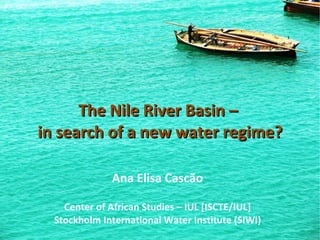 The Nile River Basin –  in search of a new water regime? Ana Elisa Cascão Center of African Studies – IUL [ISCTE/IUL] Stockholm International Water Institute (SIWI) 
