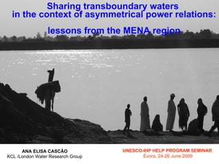 Sharing transboundary waters
  in the context of asymmetrical power relations:
                 lessons from the MENA region




      ANA ELISA CASCÃO             UNESCO-IHP HELP PROGRAM SEMINAR
KCL /London Water Research Group          Évora, 24-26 June 2009
 