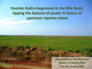 Counter-hydro-hegemony in the Nile Basin:
 tipping the balance of power in favour of
          upstream riparian states




                         Presentation to HH6 Workshop
                            London, 12 January 2013
                             Ana Elisa Cascão, SIWI
 