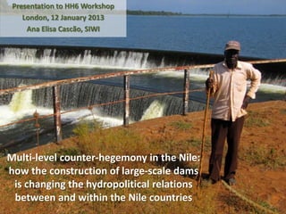 Presentation to HH6 Workshop
    London, 12 January 2013
     Ana Elisa Cascão, SIWI




Multi-level counter-hegemony in the Nile:
how the construction of large-scale dams
 is changing the hydropolitical relations
 between and within the Nile countries
 