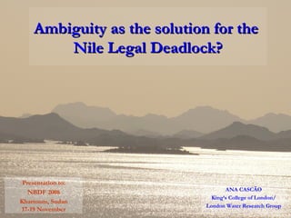 Ambiguity as the solution for the  Nile Legal Deadlock? ANA CASCÃO King’s College of London/ London Water Research Group Presentation to: NBDF 2008 Khartoum, Sudan 17-19 November 