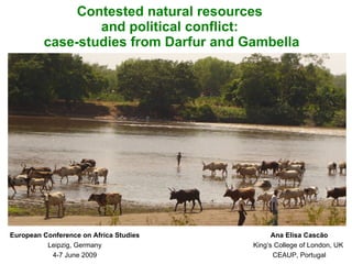 Contested natural resources
                 and political conflict:
         case-studies from Darfur and Gambella




European Conference on Africa Studies         Ana Elisa Cascão
          Leipzig, Germany              King’s College of London, UK
           4-7 June 2009                      CEAUP, Portugal
 