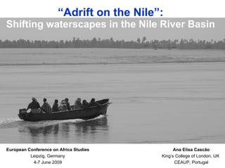 “Adrift on the Nile”:
Shifting waterscapes in the Nile River Basin




European Conference on Africa Studies           Ana Elisa Cascão
          Leipzig, Germany                King’s College of London, UK
           4-7 June 2009                        CEAUP, Portugal
 