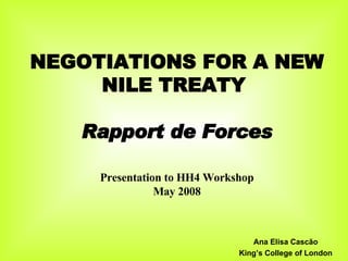 NEGOTIATIONS FOR A NEW NILE TREATY  Rapport de Forces Presentation to HH4 Workshop May 2008 Ana Elisa Cascão King’s College of London 