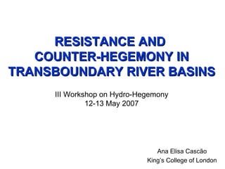 RESISTANCE AND  COUNTER-HEGEMONY IN TRANSBOUNDARY RIVER BASINS III Workshop on Hydro-Hegemony 12-13 May 2007 Ana Elisa Cascão King’s College of London 