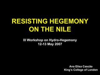RESISTING HEGEMONY ON THE NILE III Workshop on Hydro-Hegemony 12-13 May 2007 Ana Elisa Cascão King’s College of London 