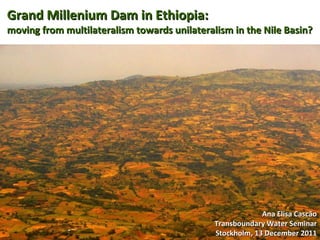 Grand Millenium Dam in Ethiopia: moving from multilateralism towards unilateralism in the Nile Basin? Ana Elisa Cascão Transboundary Water Seminar Stockholm, 13 December 2011 