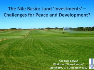 The Nile Basin: Land ‘investments’ –
Challenges for Peace and Development?




                           Ana Elisa Cascão
                       Workshop ‘Shared Water’
                    Stockholm, 3-4 December 2012
 