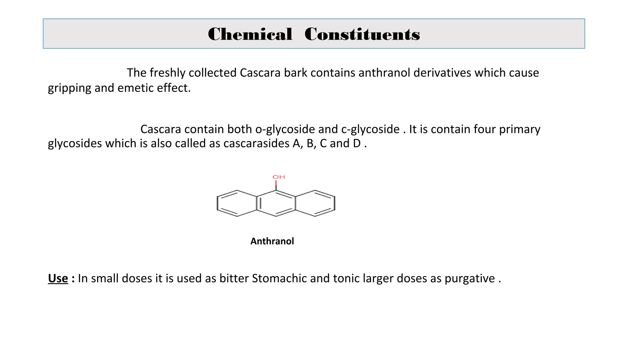 Chemical Constituents
The freshly collected Cascara bark contains anthranol derivatives which cause
gripping and emetic effect.
Cascara contain both o-glycoside and c-glycoside . It is contain four primary
glycosides which is also called as cascarasides A, B, C and D .
Anthranol
Use : In small doses it is used as bitter Stomachic and tonic larger doses as purgative .
 