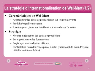 La stratégie d’internationalisation de Wal-Mart (1/2)
• Caractéristiques de Wal-Mart
   – Avantage sur les coûts de production et sur les prix de vente
   – Produit de qualité moyenne
   – Atout majeur : jouer sur la taille et sur les volumes de vente
• Stratégie
   –   Volume et réduction des coûts de production
   –   Forte pression sur les fournisseurs
   –   Logistique standardisée et efficace
   –   Implantation dans des zones plutôt rurales (faible coût de main d’œuvre
       et faible coût immobilier)




                                                                             14
 