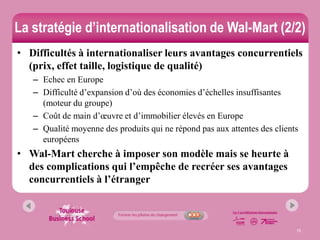 La stratégie d’internationalisation de Wal-Mart (2/2)
• Difficultés à internationaliser leurs avantages concurrentiels
  (prix, effet taille, logistique de qualité)
   – Echec en Europe
   – Difficulté d’expansion d’où des économies d’échelles insuffisantes
     (moteur du groupe)
   – Coût de main d’œuvre et d’immobilier élevés en Europe
   – Qualité moyenne des produits qui ne répond pas aux attentes des clients
     européens
• Wal-Mart cherche à imposer son modèle mais se heurte à
  des complications qui l’empêche de recréer ses avantages
  concurrentiels à l’étranger



                                                                           15
 