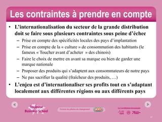 Les contraintes à prendre en compte
• L’internationalisation du secteur de la grande distribution
  doit se faire sous plusieurs contraintes sous peine d’échec
   – Prise en compte des spécificités locales des pays d’implantation
   – Prise en compte de la « culture » de consommation des habitants (le
     fameux « Toucher avant d’acheter » des chinois)
   – Faire le choix de mettre en avant sa marque ou bien de garder une
     marque nationale
   – Proposer des produits qui s’adaptent aux consommateurs de notre pays
   – Ne pas sacrifier la qualité (fraîcheur des produits, …)
• L’enjeu est d’internationaliser ses profits tout en s’adaptant
  localement aux différentes régions ou aux différents pays



                                                                            17
 