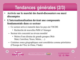Tendances générales (2/3)
• Arrivée sur le marché des hard-discounters ou maxi
  discomptes
• L’internationalisation devient une composante
  fondamentale dans ce secteur
   – Ce secteur arrive à maturité dans les pays de l’OCDE
       • Recherche de nouvelles PdM à l’étranger
   – Secteur très concentré au niveau mondial
       • Moins d’une dizaine de grands groupes (Wal-
         Mart, Carrefour, Tesco, Metro, …)
   – Certaines zones géographiques sont considérées comme prioritaires
     (l’Europe de l’Est, la Chine, l’Inde)




                                                                         4
 