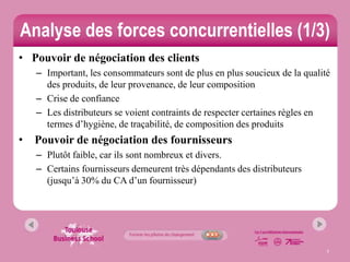 Analyse des forces concurrentielles (1/3)
• Pouvoir de négociation des clients
    – Important, les consommateurs sont de plus en plus soucieux de la qualité
      des produits, de leur provenance, de leur composition
    – Crise de confiance
    – Les distributeurs se voient contraints de respecter certaines règles en
      termes d’hygiène, de traçabilité, de composition des produits
•   Pouvoir de négociation des fournisseurs
    – Plutôt faible, car ils sont nombreux et divers.
    – Certains fournisseurs demeurent très dépendants des distributeurs
      (jusqu’à 30% du CA d’un fournisseur)




                                                                             7
 