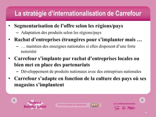La stratégie d’internationalisation de Carrefour
• Segmentarisation de l’offre selon les régions/pays
   – Adaptation des produits selon les régions/pays
• Rachat d’entreprises étrangères pour s’implanter mais …
   – … maintien des enseignes nationales si elles disposent d’une forte
     notoriété
• Carrefour s’implante par rachat d’entreprises locales ou
  bien met en place des partenariats
   – Développement de produits nationaux avec des entreprises nationales
• Carrefour s’adapte en fonction de la culture des pays où ses
  magasins s’implantent




                                                                           16
 