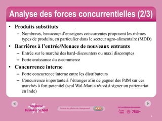 Analyse des forces concurrentielles (2/3)
• Produits substituts
   – Nombreux, beaucoup d’enseignes concurrentes proposent les mêmes
     types de produits, en particulier dans le secteur agro-alimentaire (MDD)
• Barrières à l’entrée/Menace de nouveaux entrants
   – Entrée sur le marché des hard-discounters ou maxi discomptes
   – Forte croissance du e-commerce
• Concurrence interne
   – Forte concurrence interne entre les distributeurs
   – Concurrence importante à l’étranger afin de gagner des PdM sur ces
     marchés à fort potentiel (seul Wal-Mart a réussi à signer un partenariat
     en Inde)




                                                                                8
 