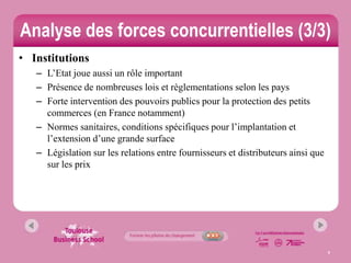 Analyse des forces concurrentielles (3/3)
• Institutions
   – L’Etat joue aussi un rôle important
   – Présence de nombreuses lois et règlementations selon les pays
   – Forte intervention des pouvoirs publics pour la protection des petits
     commerces (en France notamment)
   – Normes sanitaires, conditions spécifiques pour l’implantation et
     l’extension d’une grande surface
   – Législation sur les relations entre fournisseurs et distributeurs ainsi que
     sur les prix




                                                                                   9
 