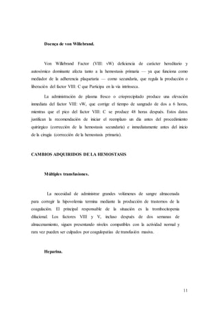 11
Doença de von Willebrand.
Von Willebrand Factor (VIII: vW) deficiencia de carácter hereditario y
autosómico dominante afecta tanto a la hemostasis primaria — ya que funciona como
mediador de la adherencia plaquetaria — como secundaria, que regula la producción o
liberación del factor VIII: C que Participa en la vía intrínseca.
La administración de plasma fresco o crioprecipitado produce una elevación
inmediata del factor VIII: vW, que corrige el tiempo de sangrado de dos a 6 horas,
mientras que el pico del factor VIII: C se produce 48 horas después. Estos datos
justifican la recomendación de iniciar el reemplazo un día antes del procedimiento
quirúrgico (corrección de la hemostasis secundaria) e inmediatamente antes del inicio
de la cirugía (corrección de la hemostasis primaria).
CAMBIOS ADQUIRIDOS DE LA HEMOSTASIS
Múltiples transfusiones.
La necesidad de administrar grandes volúmenes de sangre almacenada
para corregir la hipovolemia termina mediante la producción de trastornos de la
coagulación. El principal responsable de la situación es la trombocitopenia
dilucional. Los factores VIII y V, incluso después de dos semanas de
almacenamiento, siguen presentando niveles compatibles con la actividad normal y
rara vez pueden ser culpados por coagulopatías de transfusión masiva.
Heparina.
 