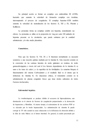 12
Su principal acción es formar un complejo con antitrombina III (ATIII),
haciendo que aumente la velocidad de formación compleja con trombina,
interrumpiendo el proceso de coagulación. El complejo heparina-ATIII también
aumenta la velocidad de neutralización de los factores X, XII y IX, Plasmin y
Kallikrein.
La protamina forma un complejo estable con heparina, neutralizando sus
efectos. La protamina se utiliza en la proporción de 1mg por cada 100 unidades de
heparina presente en la circulación, que puede estimarse por la cantidad
administrada y la vida media plasmática.
Cumarínicos.
Para que los factores II, VII, IX y X funcionen normalmente es necesario
someterse a una reacción química mediada por la vitamina K. Esta reacción consiste en
la conversión de las cadenas laterales de ácido glutámico en residuos de ácido
gamacarboxigopica a través del cual el Los factores dependientes de la vitamina K se
unen a los iones de calcio y a la superficie de los fosfolípidos. La cumarina bloquea el
funcionamiento del sistema Carboxylation y el resultado final es el mismo que la
deficiencia de vitamina K. En situaciones críticas, el tratamiento consiste en la
administración de plasma congelado fresco que tiene niveles suficientes de todos
Factores involucrados.
Enfermedad hepática.
La trombocitopenia se produce debido al secuestro de hiperesplenismo, una
disminución en la síntesis de factores de coagulación proporcionales a la destrucción
de hepatocitos y fibrinólisis. Al mismo tiempo, el aclaramiento de los archivos PDF se
ve afectado por la lesión hepatocelular. La administración de vitamina K puede
corregir la TP sólo cuando la causa subyacente es la deficiencia de absorción debido a
la falta de sales biliares en el lumen intestinal. En general, el cuadro presentado por
 