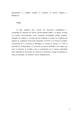 13
Hepatopathies es complejo, yrequiere la sustitución de factores, plaquetas y
fibrinógenos.
CIVD.
El flujo sanguíneo lento causado por alteraciones hemodinámicas y
acompañado de depresión del sistema reticulo-endotelial debido a la hipoxia, asociado
con factores desencadenantes como: transfusión incompatible, embolia amniótica,
mordedura de serpiente y el trauma de Gran magnitud, se asocian con la aparición del
síndrome de coagulación intravascular diseminada. El CIVD es un trastorno secundario
caracterizado por la conversión de fibrinógeno, el consumo de factores V y VIII, el
desarrollo de trombocitopenia y la activación del sistema fibrinolítico. Esto sugiere que
tanto la formación de trombina como su neutralización por el sistema antitrombina
están superando los mecanismos de control de la hemostasis, creando una paradoja en
la que la hemorragia y la trombosis ocurren simultáneamente.
 