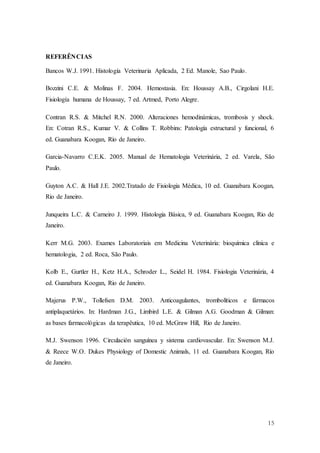15
REFERÊNCIAS
Bancos W.J. 1991. Histología Veterinaria Aplicada, 2 Ed. Manole, Sao Paulo.
Bozzini C.E. & Molinas F. 2004. Hemostasia. En: Houssay A.B., Cirgolani H.E.
Fisiología humana de Houssay, 7 ed. Artmed, Porto Alegre.
Contran R.S. & Mitchel R.N. 2000. Alteraciones hemodinámicas, trombosis y shock.
En: Cotran R.S., Kumar V. & Collins T. Robbins: Patología estructural y funcional, 6
ed. Guanabara Koogan, Río de Janeiro.
Garcia-Navarro C.E.K. 2005. Manual de Hematologia Veterinária, 2 ed. Varela, São
Paulo.
Guyton A.C. & Hall J.E. 2002.Tratado de Fisiologia Médica, 10 ed. Guanabara Koogan,
Rio de Janeiro.
Junqueira L.C. & Carneiro J. 1999. Histologia Básica, 9 ed. Guanabara Koogan, Rio de
Janeiro.
Kerr M.G. 2003. Exames Laboratoriais em Medicina Veterinária: bioquímica clínica e
hematologia, 2 ed. Roca, São Paulo.
Kolb E., Gurtler H., Ketz H.A., Schroder L., Seidel H. 1984. Fisiologia Veterinária, 4
ed. Guanabara Koogan, Rio de Janeiro.
Majerus P.W., Tollefsen D.M. 2003. Anticoagulantes, trombolíticos e fármacos
antiplaquetários. In: Hardman J.G., Limbird L.E. & Gilman A.G. Goodman & Gilman:
as bases farmacológicas da terapêutica, 10 ed. McGraw Hill, Rio de Janeiro.
M.J. Swenson 1996. Circulación sanguínea y sistema cardiovascular. En: Swenson M.J.
& Reece W.O. Dukes Physiology of Domestic Animals, 11 ed. Guanabara Koogan, Río
de Janeiro.
 