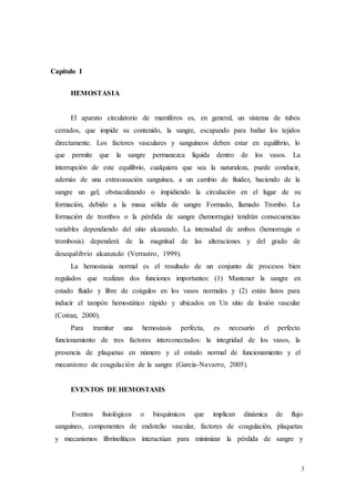 3
Capítulo I
HEMOSTASIA
El aparato circulatorio de mamíferos es, en general, un sistema de tubos
cerrados, que impide su contenido, la sangre, escapando para bañar los tejidos
directamente. Los factores vasculares y sanguíneos deben estar en equilibrio, lo
que permite que la sangre permanezca líquida dentro de los vasos. La
interrupción de este equilibrio, cualquiera que sea la naturaleza, puede conducir,
además de una extravasación sanguínea, a un cambio de fluidez, haciendo de la
sangre un gel, obstaculizando o impidiendo la circulación en el lugar de su
formación, debido a la masa sólida de sangre Formado, llamado Trombo. La
formación de trombos o la pérdida de sangre (hemorragia) tendrán consecuencias
variables dependiendo del sitio alcanzado. La intensidad de ambos (hemorragia o
trombosis) dependerá de la magnitud de las alteraciones y del grado de
desequilibrio alcanzado (Verrastro, 1999).
La hemostasia normal es el resultado de un conjunto de procesos bien
regulados que realizan dos funciones importantes: (1) Mantener la sangre en
estado fluido y libre de coágulos en los vasos normales y (2) están listos para
inducir el tampón hemostático rápido y ubicados en Un sitio de lesión vascular
(Cotran, 2000).
Para tramitar una hemostasis perfecta, es necesario el perfecto
funcionamiento de tres factores interconectados: la integridad de los vasos, la
presencia de plaquetas en número y el estado normal de funcionamiento y el
mecanismo de coagulación de la sangre (Garcia-Navarro, 2005).
EVENTOS DE HEMOSTASIS
Eventos fisiológicos o bioquímicos que implican dinámica de flujo
sanguíneo, componentes de endotelio vascular, factores de coagulación, plaquetas
y mecanismos fibrinolíticos interactúan para minimizar la pérdida de sangre y
 
