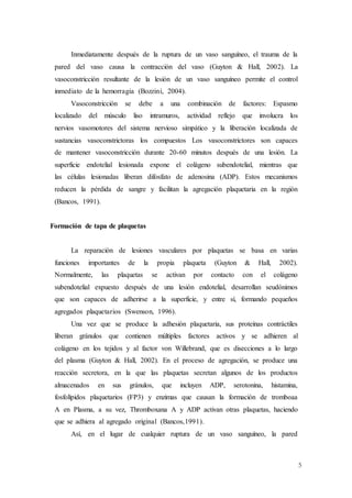 5
Inmediatamente después de la ruptura de un vaso sanguíneo, el trauma de la
pared del vaso causa la contracción del vaso (Guyton & Hall, 2002). La
vasoconstricción resultante de la lesión de un vaso sanguíneo permite el control
inmediato de la hemorragia (Bozzini, 2004).
Vasoconstricción se debe a una combinación de factores: Espasmo
localizado del músculo liso intramuros, actividad reflejo que involucra los
nervios vasomotores del sistema nervioso simpático y la liberación localizada de
sustancias vasoconstrictoras los compuestos Los vasoconstrictores son capaces
de mantener vasoconstricción durante 20-60 minutos después de una lesión. La
superficie endotelial lesionada expone el colágeno subendotelial, mientras que
las células lesionadas liberan difosfato de adenosina (ADP). Estos mecanismos
reducen la pérdida de sangre y facilitan la agregación plaquetaria en la región
(Bancos, 1991).
Formación de tapa de plaquetas
La reparación de lesiones vasculares por plaquetas se basa en varias
funciones importantes de la propia plaqueta (Guyton & Hall, 2002).
Normalmente, las plaquetas se activan por contacto con el colágeno
subendotelial expuesto después de una lesión endotelial, desarrollan seudónimos
que son capaces de adherirse a la superficie, y entre sí, formando pequeños
agregados plaquetarios (Swenson, 1996).
Una vez que se produce la adhesión plaquetaria, sus proteínas contráctiles
liberan gránulos que contienen múltiples factores activos y se adhieren al
colágeno en los tejidos y al factor von Willebrand, que es disecciones a lo largo
del plasma (Guyton & Hall, 2002). En el proceso de agregación, se produce una
reacción secretora, en la que las plaquetas secretan algunos de los productos
almacenados en sus gránulos, que incluyen ADP, serotonina, histamina,
fosfolípidos plaquetarios (FP3) y enzimas que causan la formación de tromboaa
A en Plasma, a su vez, Thromboxana A y ADP activan otras plaquetas, haciendo
que se adhiera al agregado original (Bancos,1991).
Así, en el lugar de cualquier ruptura de un vaso sanguíneo, la pared
 