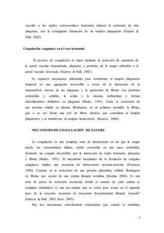 6
vascular o los tejidos extravasculares lesionados inducen la activación de más
plaquetas, con la consiguiente formación de un tampón plaquetario (Guyton &
Hall, 2002).
Coagulación sanguínea en el vaso lesionado
El proceso de coagulación se inicia mediante la activación de sustancias de
la pared vascular traumatizada, plaquetas y proteínas de la sangre adheridas a la
pared vascular lesionada (Guyton & Hall, 2002).
Se requieren mecanismos adicionales para transformar el tampón plaquetario
temporal en una agregación irreversible a través de la interacción de la
metamorfosis viscosa de las plaquetas y la generación de fibrina. Las proteínas
contráctiles y solubles, la actina y la miosina, polimerizan y forman
microfilamentos definitivos en plaquetas (Banks, 1991). Existe la conversión de
una proteína soluble en plasma, fibrinógeno, en un polímero insoluble, la fibrina,
que a su vez forma una red de fibras elásticas que consolidan el tampón
plaquetario y se transforma en tampón hemostático (Bozzini, 2004).
MECANISMO DE COAGULACIÓN DE SANGRE
La coagulación es una compleja serie de interacciones en las que la sangre
pierde sus características fluidas, siendo convertida en una masa semisólida,
formando un coágulo irreversible, por la interacción de tejido lesionado, plaquetas
y fibrina (Banks, 1991). El mecanismo bioquímico de la formación de coágulos
sanguíneos implica una secuencia de interacciones proteína-proteína (Swenson,
1996). Consiste en la conversión de una proteína plasmática soluble, fibrinógeno
en fibrina, por acción de una enzima llamada trombina (Bozzini, 2004). Es una
serie de pasos de activación secuencial, donde el sustrato de cada enzima (o
complejo enzimático) es una pro-enzima que se activa para actuar en el siguiente
paso de la reacción, secuencia de reacciones frecuentemente llamada "cascada"
(Guyton & Hall, 2002; Kerr, 2003).
Hay dos mecanismos estrechamente relacionados que, cuando se estimulan,
 