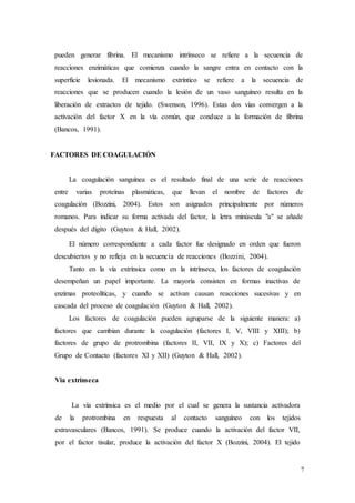 7
pueden generar fibrina. El mecanismo intrínseco se refiere a la secuencia de
reacciones enzimáticas que comienza cuando la sangre entra en contacto con la
superficie lesionada. El mecanismo extríntico se refiere a la secuencia de
reacciones que se producen cuando la lesión de un vaso sanguíneo resulta en la
liberación de extractos de tejido. (Swenson, 1996). Estas dos vías convergen a la
activación del factor X en la vía común, que conduce a la formación de fibrina
(Bancos, 1991).
FACTORES DE COAGULACIÓN
La coagulación sanguínea es el resultado final de una serie de reacciones
entre varias proteínas plasmáticas, que llevan el nombre de factores de
coagulación (Bozzini, 2004). Estos son asignados principalmente por números
romanos. Para indicar su forma activada del factor, la letra minúscula "a" se añade
después del dígito (Guyton & Hall, 2002).
El número correspondiente a cada factor fue designado en orden que fueron
descubiertos y no refleja en la secuencia de reacciones (Bozzini, 2004).
Tanto en la vía extrínsica como en la intrínseca, los factores de coagulación
desempeñan un papel importante. La mayoría consisten en formas inactivas de
enzimas proteolíticas, y cuando se activan causan reacciones sucesivas y en
cascada del proceso de coagulación (Guyton & Hall, 2002).
Los factores de coagulación pueden agruparse de la siguiente manera: a)
factores que cambian durante la coagulación (factores I, V, VIII y XIII); b)
factores de grupo de protrombina (factores II, VII, IX y X); c) Factores del
Grupo de Contacto (factores XI y XII) (Guyton & Hall, 2002).
Via extrínseca
La vía extrínsica es el medio por el cual se genera la sustancia activadora
de la protrombina en respuesta al contacto sanguíneo con los tejidos
extravasculares (Bancos, 1991). Se produce cuando la activación del factor VII,
por el factor tisular, produce la activación del factor X (Bozzini, 2004). El tejido
 