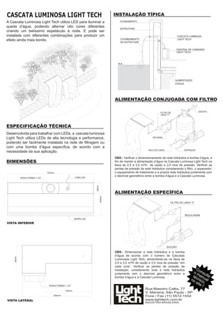 CASCATA LUMINOSA LIGHT TECH                                 INSTALAÇÃO TÍPICA
A Cascata Luminosa Light Tech utiliza LED para iluminar a
queda d’água, podendo alternar oito cores diferentes
criando um belíssimo espetáculo à noite. E pode ser
instalada com diferentes combinações para produzir um
efeito ainda mais bonito.




                                                            ALIMENTAÇÃO CONJUGADA COM FILTRO




ESPECIFICAÇÃO TÉCNICA
Desenvolvida para trabalhar com LEDs, a cascata luminosa
Light Tech utiliza LEDs de alta tecnologia e performance,
podendo ser facilmente instalada na rede de ﬁltragem ou
com uma bomba d’água especíﬁca, de acordo com a
necessidade da sua aplicação.
                                                            OBS.: Veriﬁcar o dimensionamento da rede hidráulica e bomba d’água, a
DIMENSÕES                                                   ﬁm de manter a alimentação d’água na Cascata Luminosa Light Tech na
                                                            faixa de 2,5 a 3,5 m3/h de vazão e 2,0 mca de pressão. Veriﬁcar as
                                                            perdas de pressão da rede hidráulica considerando o ﬁltro, o aquecedor,
                                                            o equipamento de tratamento e a própria rede hidráulica juntamente com
                                                            o desnível geométrico entre a bomba d’água e a Cascata Luminosa.




                                                            ALIMENTAÇÃO ESPECÍFICA




VISTA INFERIOR




                                                            OBS.: Dimensionar a rede hidráulica e a bomba
                                                            d’água de acordo com o número de Cascatas
                                                            Luminosas Light Tech, alimentando-as na faixa de
                                                            2,5 a 3,5 m3/h de vazão e 2,0 mca de pressão “em
                                                            cada uma”. Veriﬁcar as perdas de pressão da
                                                            instalação, considerando toda a rede hidráulica            Co
                                                            juntamente com o desnível geométrico entre a             o m nsu
                                                                                                                    té an lte
                                                                                                                   no cnicoual
                                                            bomba d’água e a Cascata Luminosa.
                                                                                                                      sit ,
                                                                                                                         e!
                                                                                  Rua Maestro Callia, 77
                                                                                  V. Mariana, São Paulo - SP
                                                                                  Fone / Fax (11) 5572-1554
VISTA LATERAL                                                                     www.lighttech.com.br
                                                                                  INDÚSTRIA BRASILEIRA
 