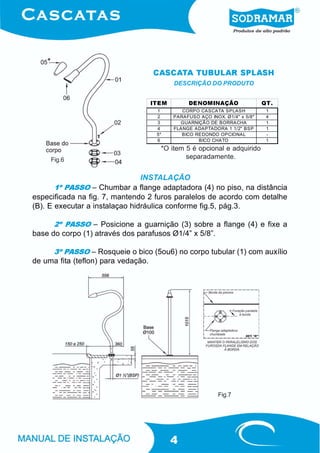 CASCATA TUBULAR SPLASH
                                        DESCRIÇÃO DO PRODUTO


                                 ITEM        DENOMINAÇÃO                  QT.
                                   1       CORPO CASCATA SPLASH            1
                                   2    PARAFUSO AÇO INOX. Ø1/4" x 5/8"    4
                                   3      GUARNIÇÃO DE BORRACHA            1
                                   4    FLANGE ADAPTADORA 1 1/2" BSP       1
                                   5*      BICO REDONDO OPCIONAL           -
                                   6             BICO CHATO                1
                                    *O item 5 é opcional e adquirido
     Fig.6                                  separadamente.


                              INSTALAÇÃO
      1º PASSO – Chumbar a flange adaptadora (4) no piso, na distância
especificada na fig. 7, mantendo 2 furos paralelos de acordo com detalhe
(B). E executar a instalaçao hidráulica conforme fig.5, pág.3.

      2º PASSO – Posicione a guarnição (3) sobre a flange (4) e fixe a
base do corpo (1) através dos parafusos Ø1/4” x 5/8”.

     3º PASSO – Rosqueie o bico (5ou6) no corpo tubular (1) com auxílio
de uma fita (teflon) para vedação.




                                                         Fig.7




                                        4
 