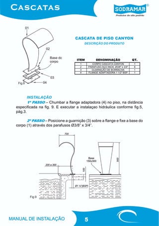 CASCATA DE PISO CANYON
                                         DESCRIÇÃO DO PRODUTO




                                   ITEM            DENOMINAÇÃO                 QT.
                                     1          CORPO CASCATA CANYON            1
                                     2       PARAFUSO AÇO INOX. Ø3/8" x 3/4"    8
                                     3         GUARNIÇÃO DE BORRACHA            1
                                     4       FLANGE ADAPTADORA 1 1/2" BSP       1



 Fig.8



       INSTALAÇÃO
       1º PASSO – Chumbar a flange adaptadora (4) no piso, na distância
especificada na fig. 9. E executar a instalaçao hidráulica conforme fig.5,
pág.3.

      2º PASSO – Posicione a guarnição (3) sobre a flange e fixe a base do
corpo (1) através dos parafusos Ø3/8” x 3/4”.




         Fig.9




                                         5
 