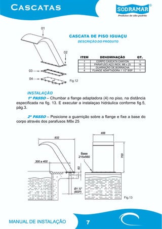 CASCATA DE PISO IGUAÇU
                                   DESCRIÇÃO DO PRODUTO




                                       ITEM          DENOMINAÇÃO               QT.
                                        1          CORPO CASCATA CANYON         1
                                        2        PARAFUSO AÇO INOX. M8 x 25    14
                                        3         GUARNIÇÃO DE BORRACHA         1
                                        4       FLANGE ADAPTADORA 1 1/2" BSP    1



                              Fig.12



       INSTALAÇÃO
       1º PASSO – Chumbar a flange adaptadora (4) no piso, na distância
especificada na fig. 13. E executar a instalaçao hidráulica conforme fig.5,
pág.3.

      2º PASSO – Posicione a guarnição sobre a flange e fixe a base do
corpo através dos parafusos M8x 25




                                                                      Fig.13




                                            7
 