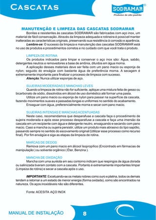 MANUTENÇÃO E LIMPEZA DAS CASCATAS SODRAMAR
        Bonitas e resistentes às cascatas SODRAMAR são fabricadas com aço inox, um
material de fácil conservação. Através da limpeza adequada e rotineira é possível manter
inalteradas as características originais, preservando sua resistência à corrosão e aparência.
        Lembre-se: O sucesso da limpeza e manutenção das cascatas SODRAMAR está
no uso de produtos e procedimentos corretos e no cuidado com que você trata o produto.

       LIMPEZA DE ROTINA
       Os produtos indicados para limpar e conservar o aço inox são: Água, sabão,
detergentes neutros e removedores a base de amônia, diluídos em água morna.
       A aplicação desses materiais deve ser feita com um pano macio ou esponja de
nylon; seguido do enxágüe com bastante água de preferência morna. A secagem é
extremamente importante para finalizar o processo de limpeza com sucesso.
       Atenção: Nunca utilizar esponjas de aço.

       SUJEIRAS MODERADAS E MANCHAS LEVES
       Quando a limpeza de rotina não for suficiente, aplique uma mistura feita de gesso ou
bicarbonato de sódio, dissolvidos em álcool de uso doméstico até formar uma pasta.
       Utilize um pano macio ou esponja de nylon para passar na superfície da cascata,
fazendo movimentos suaves e passadas longas e uniformes no sentido do acabamento.
       Enxaguar com água, preferencialmente morna e secar com pano macio.

         SUJEIRAS INTENSAS E MANCHAS ACENTUADAS
         Neste caso, recomendamos que desparafuse a cascata faça o procedimento de
sujeira moderada e após esse processo desparafuse a cascata e faça uma imersão da
cascata em um recipiente com água e detergente neutro, enxaguando e secando com pano
macio. Caso a mancha ou sujeira persistir, utilize um produto mais abrasivo do tipo sapólio,
passando sempre no sentido do escovamento original (Utilizar esse processo como recurso
final). Por fim enxágüe e siga as etapas da limpeza de rotina.

      MARCAS DE DEDOS
      Remova com um pano macio em álcool Isopropílico (Encontrado em fármacias de
manipulação ) ou solvente orgânico ( Éter, Benzina ).

        MANCHA DE OXIDAÇÃO
        Mancha com uma auréola em seu contorno indicam que respingos de água clorada
ou salinizada tiveram contato com a cascata. Portanto é extremamente importantes limpar
(Limpeza de rotina) e secar a cascata após o uso.

       IMPORTANTE: Excetuando-se os metais nobres como ouro e platina, todos os demais
tendem a retornar a um estado de menor energia (forma oxidada), como são encontrados na
natureza. Os aços inoxidáveis não são diferentes.

       Fonte: ACESITA AÇO INOX




                                                  8
 