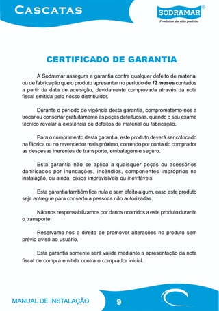 CERTIFICADO DE GARANTIA
       A Sodramar assegura a garantia contra qualquer defeito de material
ou de fabricação que o produto apresentar no período de 12 meses contados
a partir da data de aquisição, devidamente comprovada através da nota
fiscal emitida pelo nosso distribuidor.

       Durante o período de vigência desta garantia, comprometemo-nos a
trocar ou consertar gratuitamente as peças defeituosas, quando o seu exame
técnico revelar a existência de defeitos de material ou fabricação.

      Para o cumprimento desta garantia, este produto deverá ser colocado
na fábrica ou no revendedor mais próximo, correndo por conta do comprador
as despesas inerentes de transporte, embalagem e seguro.

       Esta garantia não se aplica a quaisquer peças ou acessórios
danificados por inundações, incêndios, componentes impróprios na
instalação, ou ainda, casos imprevisíveis ou inevitáveis.

      Esta garantia também fica nula e sem efeito algum, caso este produto
seja entregue para conserto a pessoas não autorizadas.

       Não nos responsabilizamos por danos ocorridos a este produto durante
o transporte.

      Reservamo-nos o direito de promover alterações no produto sem
prévio aviso ao usuário.

       Esta garantia somente será válida mediante a apresentação da nota
fiscal de compra emitida contra o comprador inicial.




                                        9
 