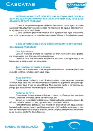 PROVAVELMENTE VOCÊ DEVE UTILIZAR O CLORO PARA DEIXAR A
ÁGUA DE SUA PISCINA PRÓPRIA PARA O BANHO SERÁ QUE, VOCÊ SABE
COMO REAGE ESTE PRODUTO?

       O cloro é um poderoso agente oxidante. Em contato com a água, ou como
gás dissolvido, algumas vezes encontrado no tratamento da água, é potencialmen-
te agressivo aos aços inoxidáveis.
       O cloro como um gás seco não tende a ser agressivo aos Aços Inoxidáveis,
mas pode correr o risco de corrosão tanto em gás úmido como dissolvido em água.



       O QUE DEVEMOS FAZER CASO OCORRA O CONTATO DO AÇO INOX
COM ALGUNS PRODUTOS?

      Com água clorada
      Causam manchas brancas na superfície do Inox, verificamos esse proble-
ma em cascatas que ficam ao redor das piscinas.
      Devemos lavar imediatamente a superfície escovada com água limpa e sa-
bão neutro, e secá-la com um pano seco.

       Com respingos de massa e cimento
       Podem ser tratados com uma solução contendo uma pequena quantidade
de ácido fosfórico. Enxágüe com água limpa.

       Ácido Clorídrico
       Popularmente conhecido como ácido muriático, nunca deve ser usado no
aço inox, mas caso haja um derramamento acidental na superfície, enxágüe rapi-
damente com água limpa em abundância. Nem sempre existe a consciência do
perigo que esse produto representa para o material de Inox.

        Partículas de Ferro
        Provenientes de operações mecânicas, contatos com ferramentas, estruturas
de aço, andaimes tubulares, obras na vizinhança, etc.
        Devem ser removidas imediatamente. Essas partículas corroem e podem da-
nificar a camada passiva do Inox, gerando uma corrosão localizada.
        Para retirar essas partículas, lave muito bem a superfície com água, sabão e
bucha de nylon comum (como as utilizadas em cozinha) imediatamente após o con-
tato. Se não for possível a limpeza imediata, utilize um produto específico para limpe-
za de Inox que contenha ácido fosfórico.




                                             10
 