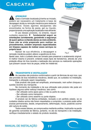 ATENÇÃO!
       Caso a corrosão localizada já tenha se iniciado,
poderá ser necessário um tratamento à base de
decapagem ácida ou remoção mecânica para restaurar
a superfície. Esses agentes decapantes são
encontrados na forma de pasta, gel ou líquido,
proporcionando uma aplicação localizada mais eficiente.
       O uso desses produtos, no entanto, requer
cuidados especiais. É fundamental seguir as
orientações corretamente, garantindo a segurança
de quem aplica e evitando danos ao meio ambiente.
Caso não se sinta preparado para realizar os
procedimentos, existem empresas especializadas
em limpeza capazes de realizar esses serviços no
próprio local.
       Apesar de sua eficiência, a decapagem e
                                                               Fig.3
remoção mecânica podem alterar a aparência do Inox.
Neste caso, todo o cuidado deve ser tomado para preservar o acabamento original.
O melhor mesmo é prevenir, evitando esses tipos de transtornos, através de uma
proteção eficaz do Inox durante a realização dos serviços ou realizando operações
que possam causar risco às peças, antes de instalá-las.



        TRANSPORTE E INSTALAÇÃO
        As cascatas são produtos conformados a partir de lâminas de aço inox, que
são providas de boa resistência mecânica, desde que, os cuidados na instalação,
transporte e utilização sejam respeitados.
        Este produto não pode ser empilhado, arremessado, nem sofrer choques e
quedas durante seu transporte.
        No momento da instalação e da sua utilização este produto não pode em
hipótese alguma sofrer esforço mecânico, tais como:
        - Ser utilizado como apoio para a mão ou parte do corpo.
        - Ser utilizado como trampolim.
        - Ser utilizado como assento ou porta objetos.
        O produto sai de fábrica embalado, revisado e em perfeito estado, se os
cuidados citados acima não forem respeitados e cumpridos, o produto pode sofrer
avarias permanentes, desde, empenamento, deformação, riscos, podendo ocorrer
até ruptura de solda.
        Todos esses fatores, se comprovados mediante análise, implicarão na perda
de garantia concedida de fábrica, portanto, no ato do transporte e da instalação,
verifique imediatamente o estado do produto recebido.




                                          11
 