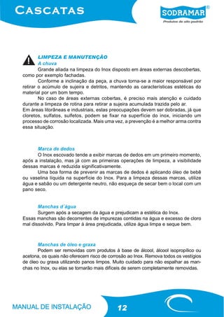 LIMPEZA E MANUTENÇÃO
        A chuva
        Grande aliada na limpeza do Inox disposto em áreas externas descobertas,
como por exemplo fachadas.
        Conforme a inclinação da peça, a chuva torna-se a maior responsável por
retirar o acúmulo de sujeira e detritos, mantendo as características estéticas do
material por um bom tempo.
        No caso de áreas externas cobertas, é preciso mais atenção e cuidado
durante a limpeza de rotina para retirar a sujeira acumulada trazida pelo ar.
Em áreas litorâneas e industriais, estas preocupações devem ser dobradas, já que
cloretos, sulfatos, sulfetos, podem se fixar na superfície do inox, iniciando um
processo de corrosão localizada. Mais uma vez, a prevenção é a melhor arma contra
essa situação.



      Marca de dedos
      O Inox escovado tende a exibir marcas de dedos em um primeiro momento,
após a instalação, mas já com as primeiras operações de limpeza, a visibilidade
dessas marcas é reduzida significativamente.
      Uma boa forma de prevenir as marcas de dedos é aplicando óleo de bebê
ou vaselina líquida na superfície do Inox. Para a limpeza dessas marcas, utilize
água e sabão ou um detergente neutro, não esqueça de secar bem o local com um
pano seco.


       Manchas d´água
       Surgem após a secagem da água e prejudicam a estética do Inox.
Essas manchas são decorrentes de impurezas contidas na água e excesso de cloro
mal dissolvido. Para limpar á área prejudicada, utilize água limpa e seque bem.



       Manchas de óleo e graxa
       Podem ser removidas com produtos à base de álcool, álcool isopropílico ou
acetona, os quais não oferecem risco de corrosão ao Inox. Remova todos os vestígios
de óleo ou graxa utilizando panos limpos. Muito cuidado para não espalhar as man-
chas no Inox, ou elas se tornarão mais difíceis de serem completamente removidas.




                                           12
 