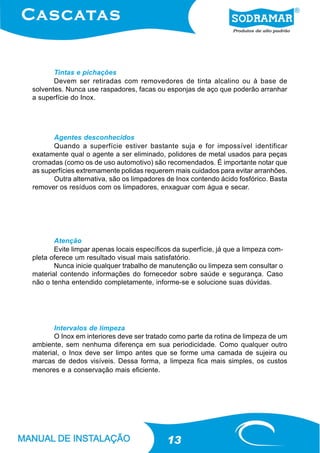 Tintas e pichações
       Devem ser retiradas com removedores de tinta alcalino ou à base de
solventes. Nunca use raspadores, facas ou esponjas de aço que poderão arranhar
a superfície do Inox.




      Agentes desconhecidos
      Quando a superfície estiver bastante suja e for impossível identificar
exatamente qual o agente a ser eliminado, polidores de metal usados para peças
cromadas (como os de uso automotivo) são recomendados. É importante notar que
as superfícies extremamente polidas requerem mais cuidados para evitar arranhões.
      Outra alternativa, são os limpadores de Inox contendo ácido fosfórico. Basta
remover os resíduos com os limpadores, enxaguar com água e secar.




       Atenção
       Evite limpar apenas locais específicos da superfície, já que a limpeza com-
pleta oferece um resultado visual mais satisfatório.
       Nunca inicie qualquer trabalho de manutenção ou limpeza sem consultar o
material contendo informações do fornecedor sobre saúde e segurança. Caso
não o tenha entendido completamente, informe-se e solucione suas dúvidas.




       Intervalos de limpeza
       O Inox em interiores deve ser tratado como parte da rotina de limpeza de um
ambiente, sem nenhuma diferença em sua periodicidade. Como qualquer outro
material, o Inox deve ser limpo antes que se forme uma camada de sujeira ou
marcas de dedos visíveis. Dessa forma, a limpeza fica mais simples, os custos
menores e a conservação mais eficiente.




                                            13
 