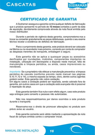 CERTIFICADO DE GARANTIA
      A Sodramar assegura a garantia contra qualquer defeito de fabricação
que o produto apresente no período de 12 meses contados a partir da data
de aquisição, devidamente comprovada através da nota fiscal emitida pelo
nosso distribuidor.

       Durante o período de vigência desta garantia, comprometemo-nos a
trocar ou consertar gratuitamente as peças defeituosas, quando o seu exame
técnico revelar a existência de defeitos de fabricação.

      Para o cumprimento desta garantia, este produto deverá ser colocado
na fábrica ou no revendedor mais próximo, correndo por conta do comprador
as despesas inerentes de transporte, embalagem e seguro.

       Esta garantia não se aplica a quaisquer peças ou acessórios
danificados por inundações, incêndios, componentes impróprios na
instalação, utilização em desrespeito a disposto neste manual, falta de
manutenção e limpeza periódica, ou ainda, casos imprevisíveis ou
inevitáveis.

Importante: Se o proprietário não efetuar a manutenção preventiva e limpeza
periódica da cascata (conforme previsto neste manual nas páginas
9,10,11,12 e 14), a mesma exposta ao tempo, cloro, dentre outros agentes
poderá oxidar. Esta garantia não cobre oxidação.
Em alguns casos a oxidação poderá ser reparada, sendo cobrado fora da
garantia, em outros casos em que a oxidação está avançada não é possível
a reparação da peça.

      Esta garantia também fica nula e sem efeito algum, caso este produto
seja entregue para conserto a pessoas não autorizadas.

      Não nos responsabilizamos por danos ocorridos a este produto
durante o transporte.

      Reservamo-nos o direito de promover alterações no produto sem
prévio aviso ao usuário.

       Esta garantia somente será válida mediante a apresentação da nota
fiscal de compra emitida contra o comprador inicial.




                                       16
 