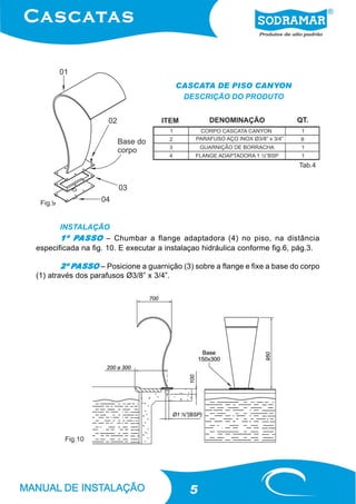 CASCATA DE PISO CANYON
                                         DESCRIÇÃO DO PRODUTO




                                                                            Tab.4




 Fig.9


       INSTALAÇÃO
           PASSO
       1º PASSO – Chumbar a flange adaptadora (4) no piso, na distância
especificada na fig. 10. E executar a instalaçao hidráulica conforme fig.6, pág.3.

           PASSO
        2º PASSO – Posicione a guarnição (3) sobre a flange e fixe a base do corpo
(1) através dos parafusos Ø3/8” x 3/4”.




         Fig.10




                                            5
 